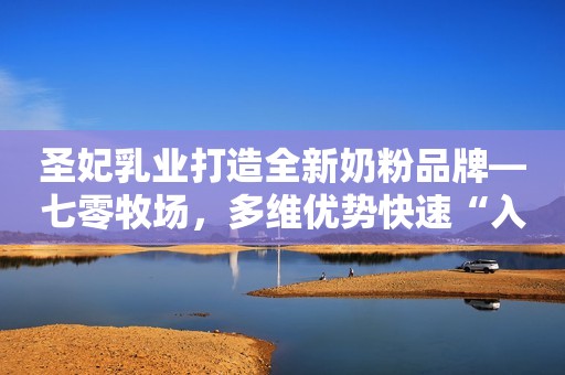 圣妃乳业打造全新奶粉品牌—七零牧场，多维优势快速“入圈”