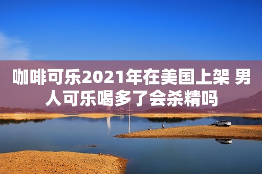 咖啡可乐2021年在美国上架 男人可乐喝多了会杀精吗