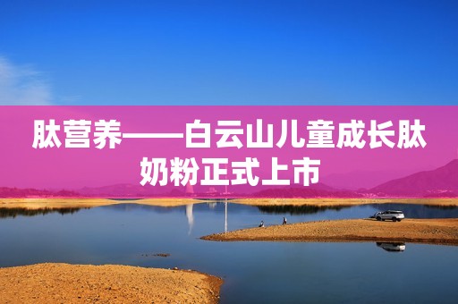 肽营养——白云山儿童成长肽奶粉正式上市