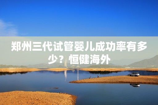 郑州三代试管婴儿成功率有多少？恒健海外
