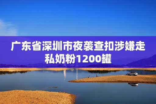 广东省深圳市夜袭查扣涉嫌走私奶粉1200罐