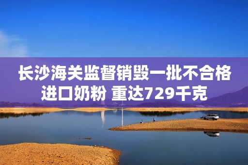 长沙海关监督销毁一批不合格进口奶粉 重达729千克