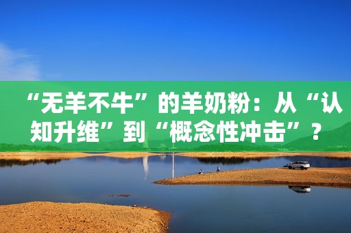 “无羊不牛”的羊奶粉：从“认知升维”到“概念性冲击”？