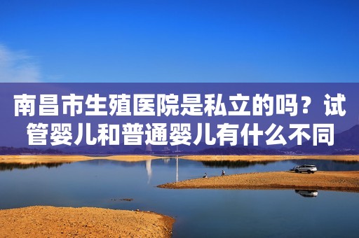 南昌市生殖医院是私立的吗？试管婴儿和普通婴儿有什么不同？