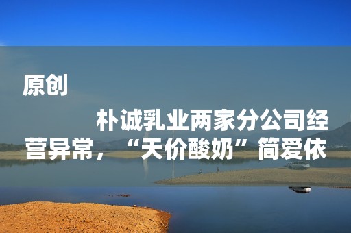 原创
            朴诚乳业两家分公司经营异常，“天价酸奶”简爱依靠添加提高蛋白