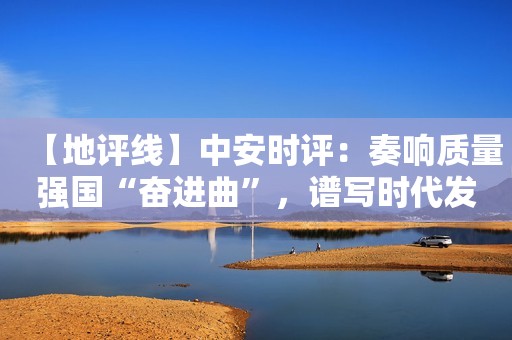 【地评线】中安时评：奏响质量强国“奋进曲”，谱写时代发展新篇章