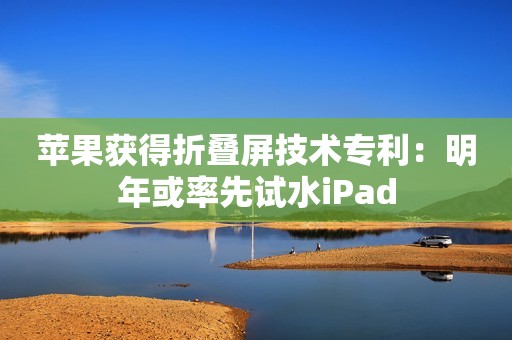 苹果获得折叠屏技术专利：明年或率先试水iPad