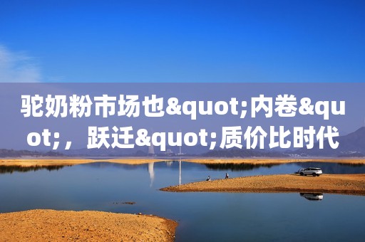 驼奶粉市场也"内卷"，跃迁"质价比时代"