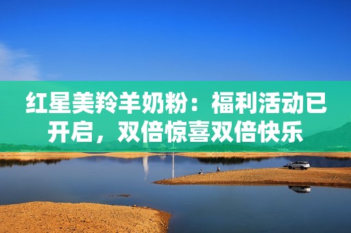 红星美羚羊奶粉：福利活动已开启，双倍惊喜双倍快乐