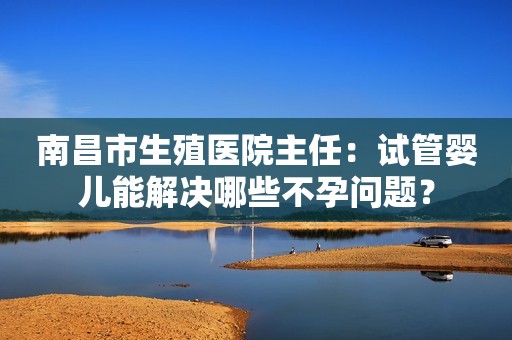 南昌市生殖医院主任：试管婴儿能解决哪些不孕问题？