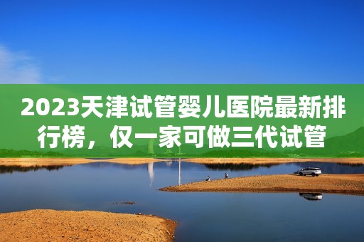 2023天津试管婴儿医院最新排行榜，仅一家可做三代试管