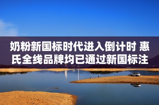 奶粉新国标时代进入倒计时 惠氏全线品牌均已通过新国标注册