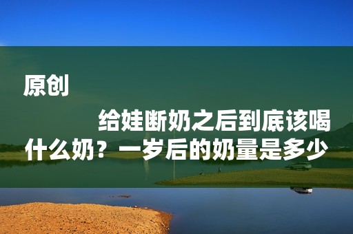 原创
            给娃断奶之后到底该喝什么奶？一岁后的奶量是多少？有种千万别买
