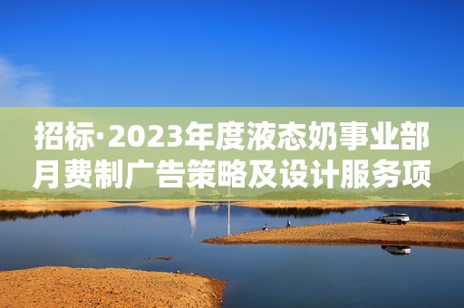 招标·2023年度液态奶事业部月费制广告策略及设计服务项目招标