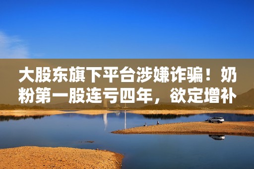 大股东旗下平台涉嫌诈骗！奶粉第一股连亏四年，欲定增补血