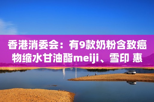 香港消委会：有9款奶粉含致癌物缩水甘油酯meiji、雪印 惠氏 美赞臣榜上有名！