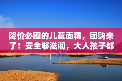 降价必囤的儿童面霜，团购来了！安全够滋润，大人孩子都能用！