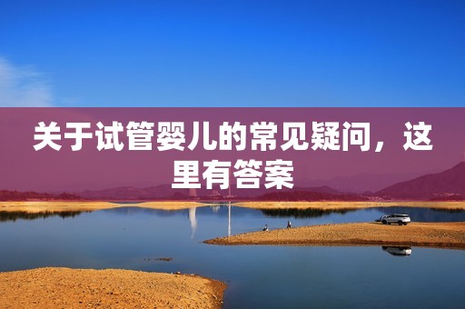 关于试管婴儿的常见疑问，这里有答案