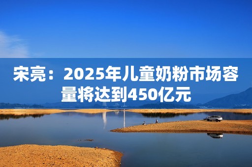 宋亮：2025年儿童奶粉市场容量将达到450亿元