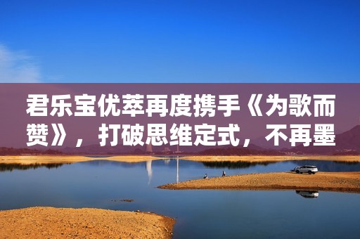 君乐宝优萃再度携手《为歌而赞》，打破思维定式，不再墨守成规