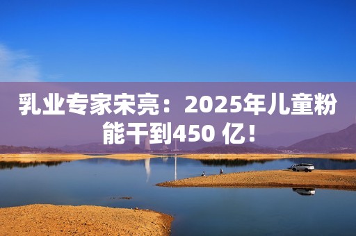 乳业专家宋亮：2025年儿童粉能干到450 亿！