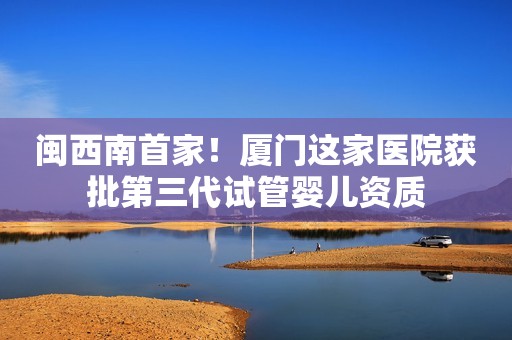 闽西南首家！厦门这家医院获批第三代试管婴儿资质
