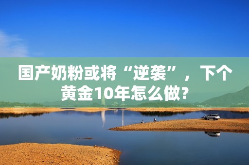 国产奶粉或将“逆袭”，下个黄金10年怎么做？
