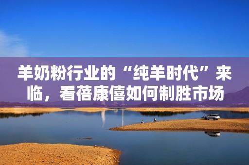 羊奶粉行业的“纯羊时代”来临，看蓓康僖如何制胜市场