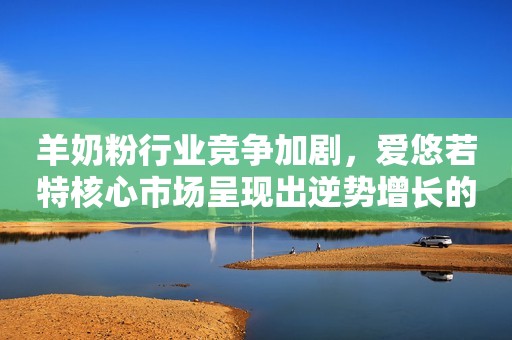 羊奶粉行业竞争加剧，爱悠若特核心市场呈现出逆势增长的态势