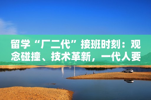 留学“厂二代”接班时刻：观念碰撞、技术革新，一代人要面临的共性难题