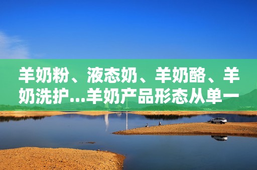 羊奶粉、液态奶、羊奶酪、羊奶洗护...羊奶产品形态从单一走向多元！