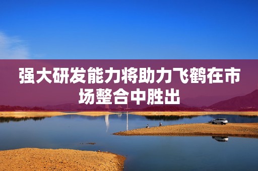 强大研发能力将助力飞鹤在市场整合中胜出