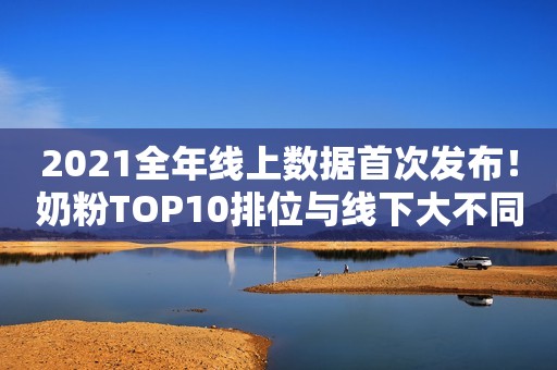 2021全年线上数据首次发布！奶粉TOP10排位与线下大不同