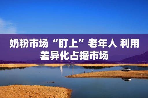 奶粉市场“盯上”老年人 利用差异化占据市场