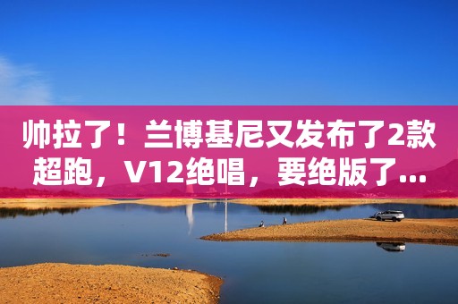 帅拉了！兰博基尼又发布了2款超跑，V12绝唱，要绝版了...