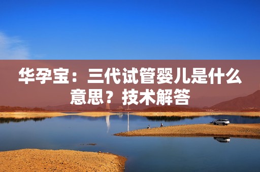 华孕宝：三代试管婴儿是什么意思？技术解答