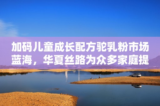 加码儿童成长配方驼乳粉市场蓝海，华夏丝路为众多家庭提供营养盛宴