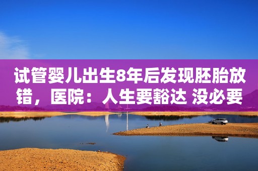 试管婴儿出生8年后发现胚胎放错，医院：人生要豁达 没必要计较