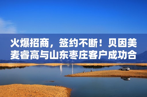 火爆招商，签约不断！贝因美麦睿高与山东枣庄客户成功合作