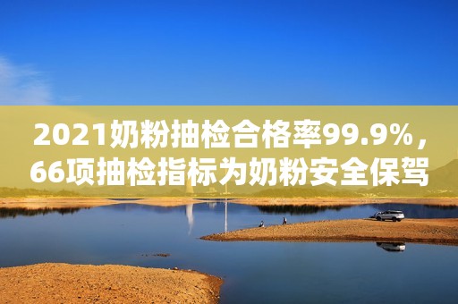 2021奶粉抽检合格率99.9%，66项抽检指标为奶粉安全保驾护航