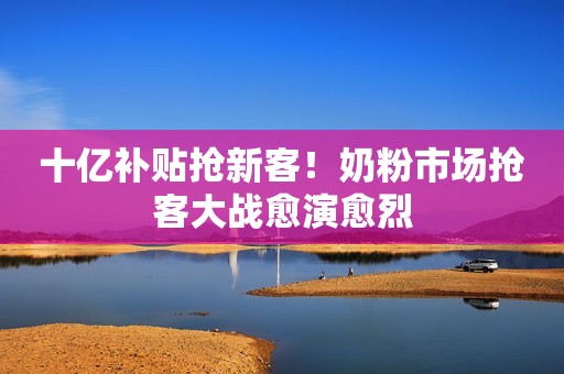 十亿补贴抢新客！奶粉市场抢客大战愈演愈烈