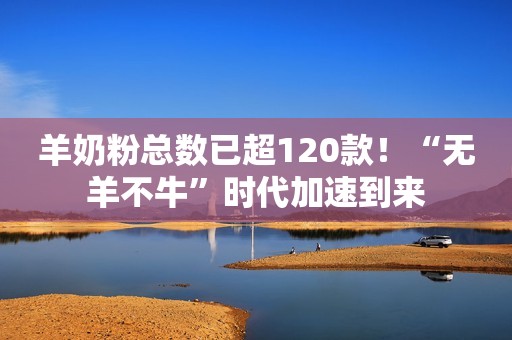 羊奶粉总数已超120款！“无羊不牛”时代加速到来
