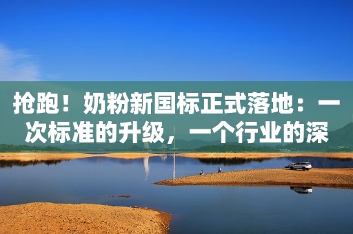 抢跑！奶粉新国标正式落地：一次标准的升级，一个行业的深思