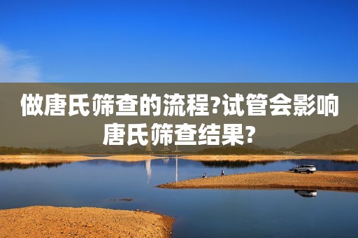 做唐氏筛查的流程?试管会影响唐氏筛查结果?