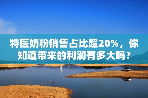 特医奶粉销售占比超20%，你知道带来的利润有多大吗？