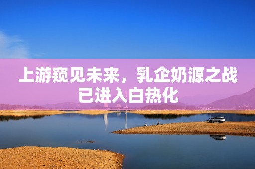 上游窥见未来，乳企奶源之战已进入白热化