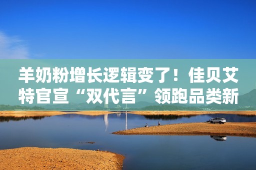 羊奶粉增长逻辑变了！佳贝艾特官宣“双代言”领跑品类新时代