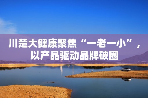川楚大健康聚焦“一老一小”，以产品驱动品牌破圈
