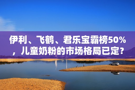 伊利、飞鹤、君乐宝霸榜50%，儿童奶粉的市场格局已定？