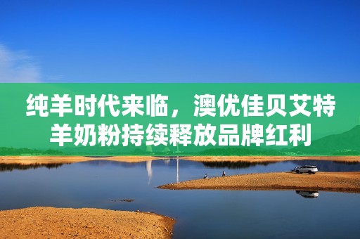 纯羊时代来临，澳优佳贝艾特羊奶粉持续释放品牌红利